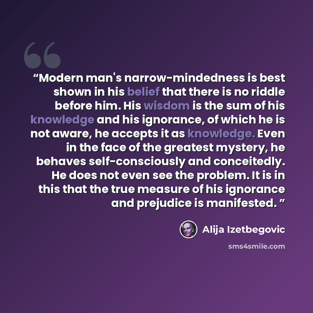 “Modern man's narrow-mindedness is best shown in his belief that there is no riddle before him. His wisdom is the sum of his knowledge and his ignorance, of which he is not aware, he accepts it as knowledge. Even in the face of the greatest mystery, he behaves self-consciously and conceitedly. He…” quote by Alija Izetbegović