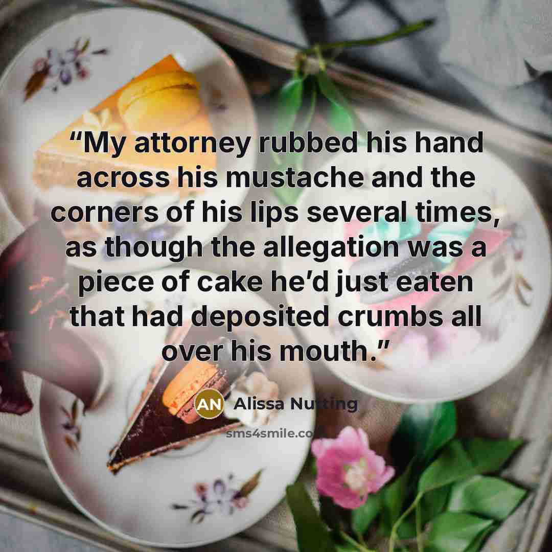 “My attorney rubbed his hand across his mustache and the corners of his lips several times, as though the allegation was a piece of cake he’d just eaten that had deposited crumbs all over his mouth.” quote by Alissa Nutting