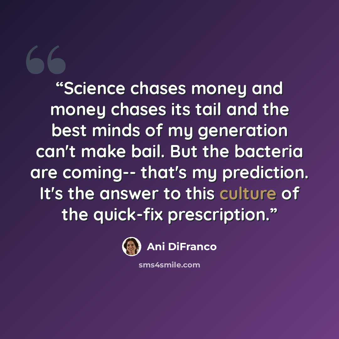 “Science chases money and money chases its tail and the best minds of my generation can't make bail. But the bacteria are coming-- that's my prediction. It's the answer to this culture of the quick-fix prescription.” quote by Ani DiFranco