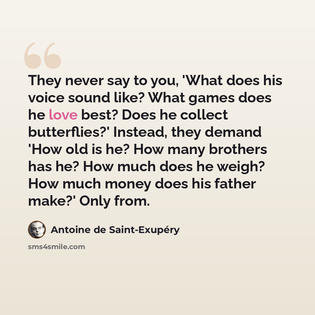 “They never say to you, 'What does his voice sound like? What games does he love best? Does he collect butterflies?' Instead, they demand 'How old is he? How many brothers has he? How much does he weigh? How much money does his father make?' Only from.” quote by Antoine De Saint-Exupery