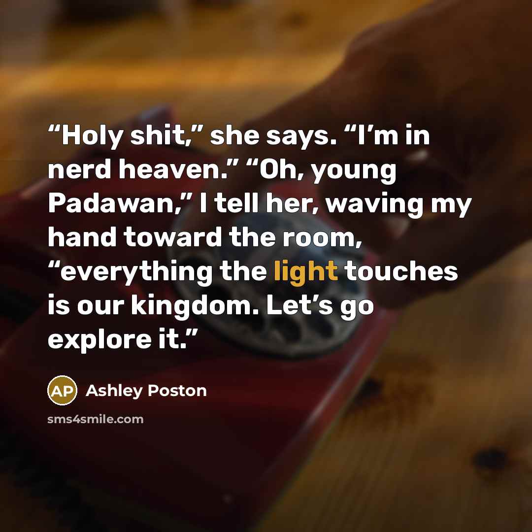 “Holy shit,” she says. “I’m in nerd heaven.” “Oh, young Padawan,” I tell her, waving my hand toward the room, “everything the light touches is our kingdom. Let’s go explore it.” quote by Ashley Poston