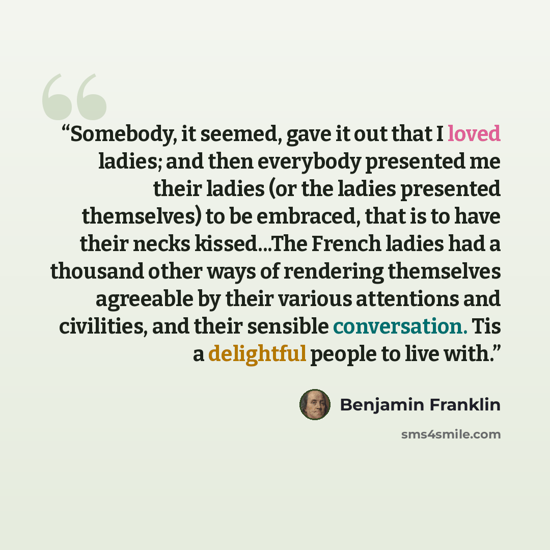 “Somebody, it seemed, gave it out that I loved ladies; and then everybody presented me their ladies (or the ladies presented themselves) to be embraced, that is to have their necks kissed...The French ladies had a thousand other ways of rendering themselves agreeable by their various attentions and…” quote by Benjamin Franklin
