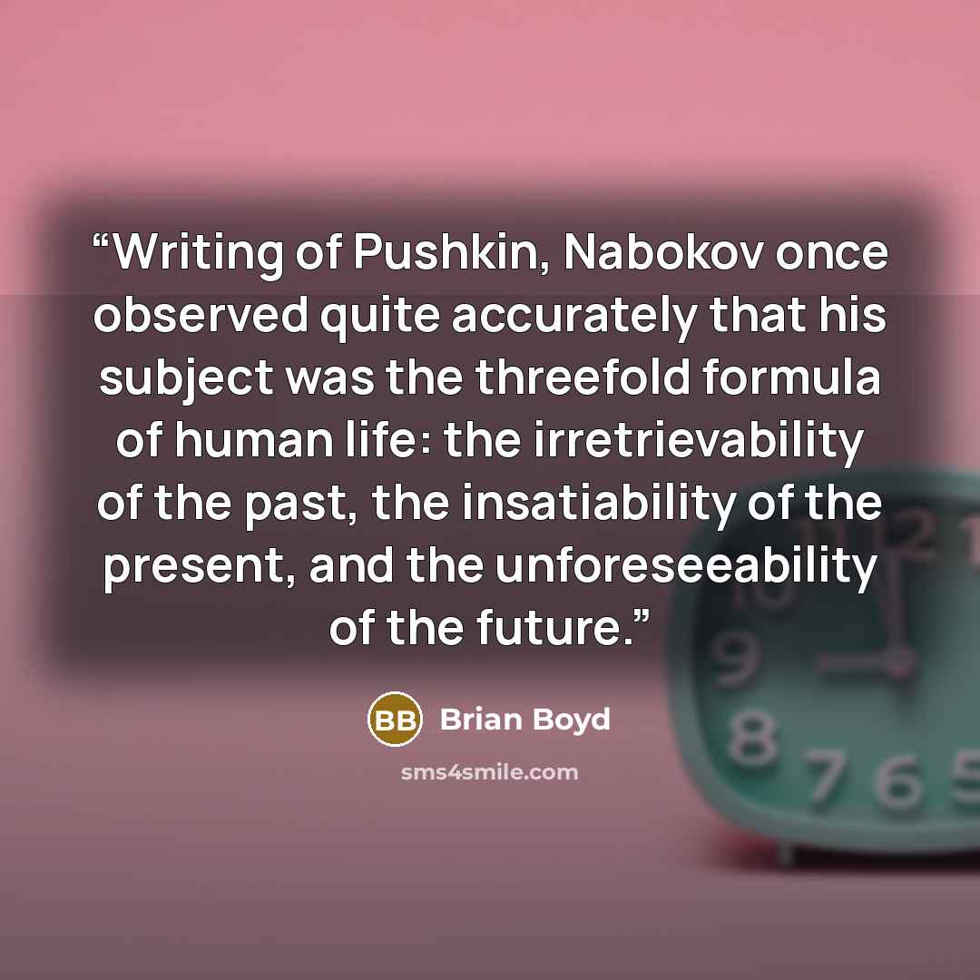 “Writing of Pushkin, Nabokov once observed quite accurately that his subject was the threefold formula of human life: the irretrievability of the past, the insatiability of the present, and the unforeseeability of the future.” quote by Brian Boyd