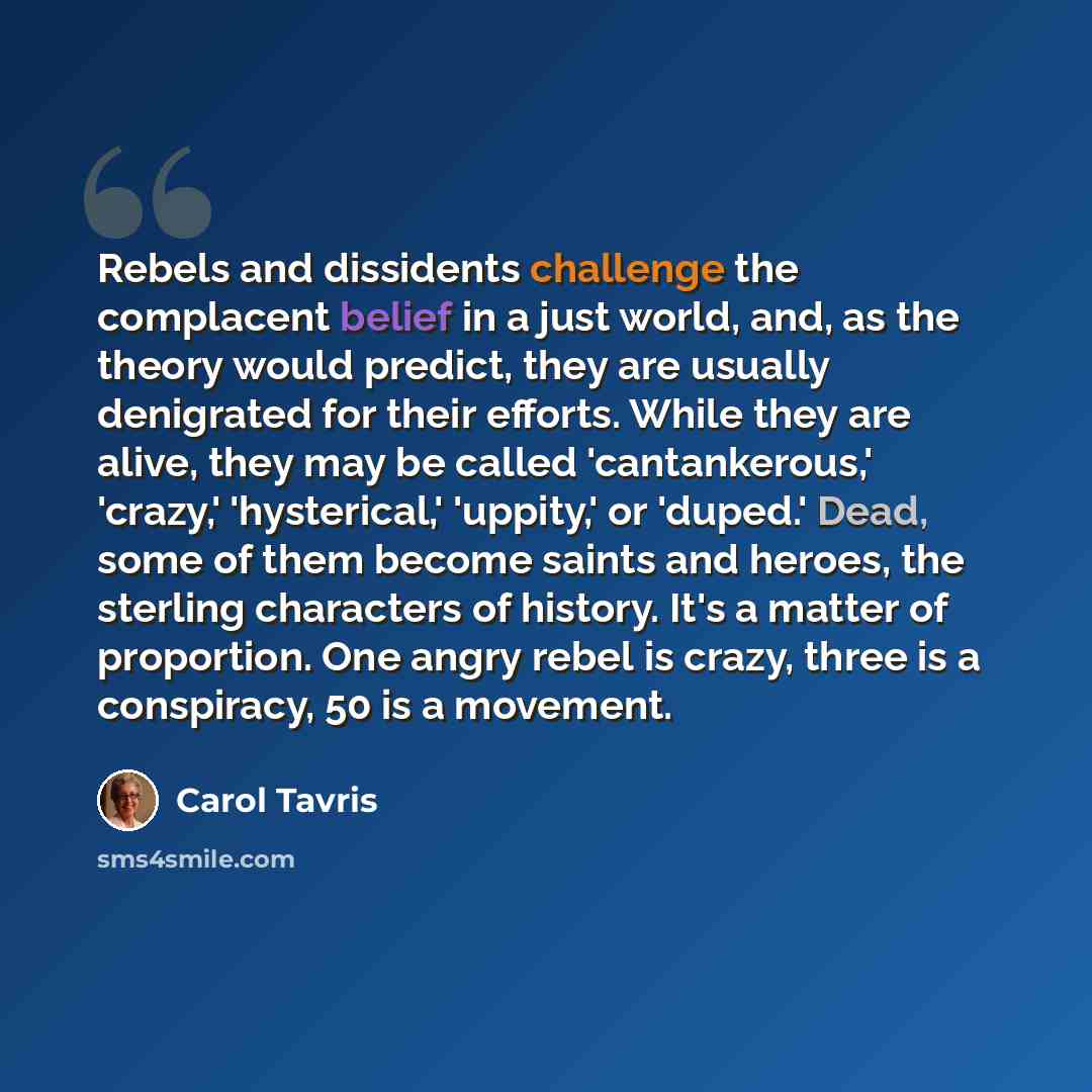 “Rebels and dissidents challenge the complacent belief in a just world, and, as the theory would predict, they are usually denigrated for their efforts. While they are alive, they may be called 'cantankerous,' 'crazy,' 'hysterical,' 'uppity,' or 'duped.' Dead, some of them become saints and heroes…” quote by Carol Tavris