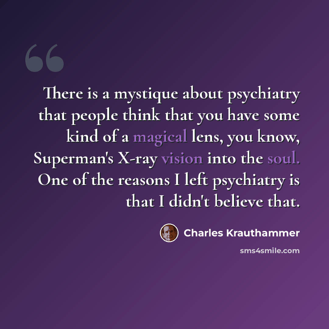 “There is a mystique about psychiatry that people think that you have some kind of a magical lens, you know, Superman's X-ray vision into the soul. One of the reasons I left psychiatry is that I didn't believe that.” quote by Charles Krauthammer
