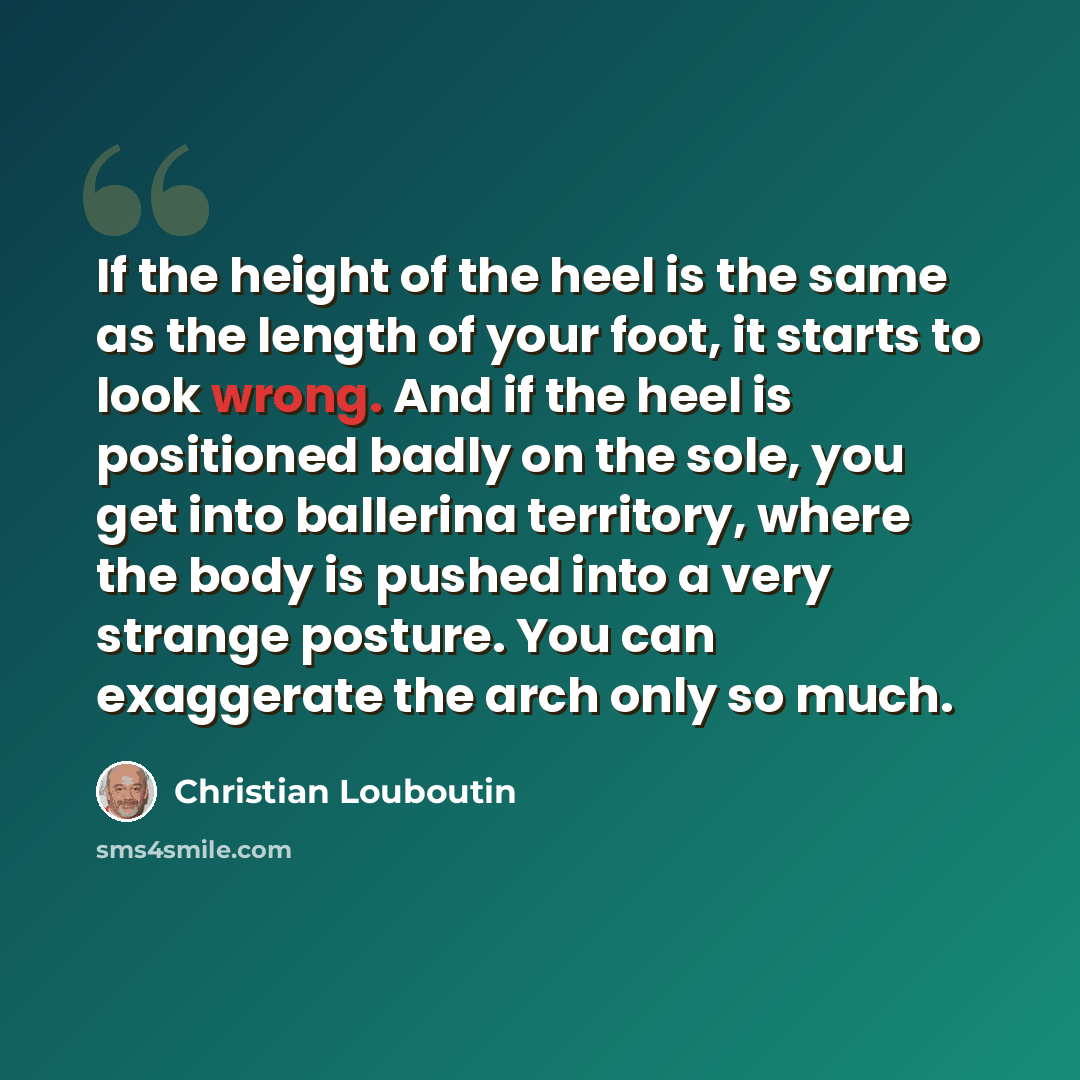 “If the height of the heel is the same as the length of your foot, it starts to look wrong. And if the heel is positioned badly on the sole, you get into ballerina territory, where the body is pushed into a very strange posture. You can exaggerate the arch only so much.” quote by Christian Louboutin