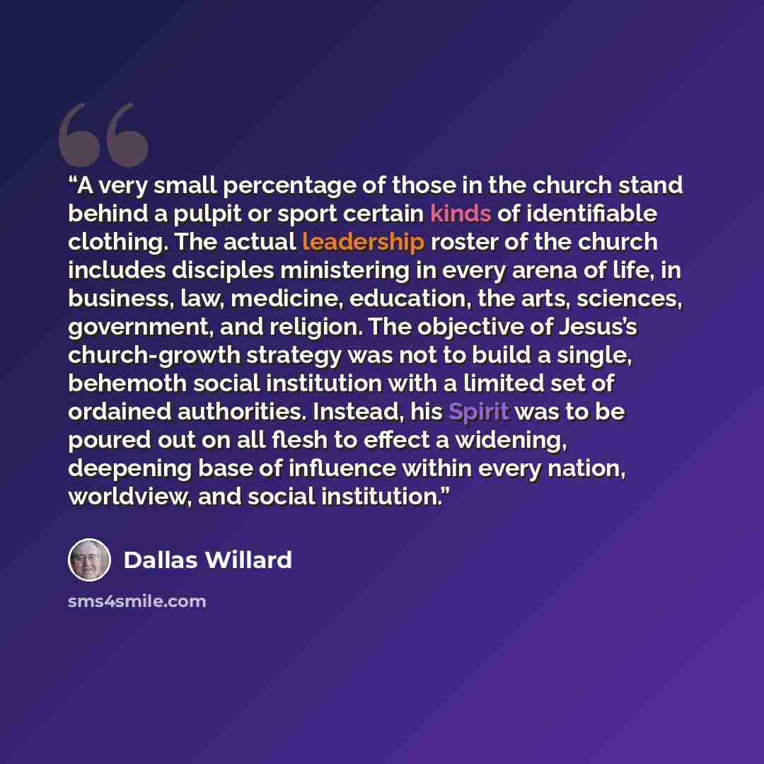 “A very small percentage of those in the church stand behind a pulpit or sport certain kinds of identifiable clothing. The actual leadership roster of the church includes disciples ministering in every arena of life, in business, law, medicine, education, the arts, sciences, government, and…” quote by Dallas Willard