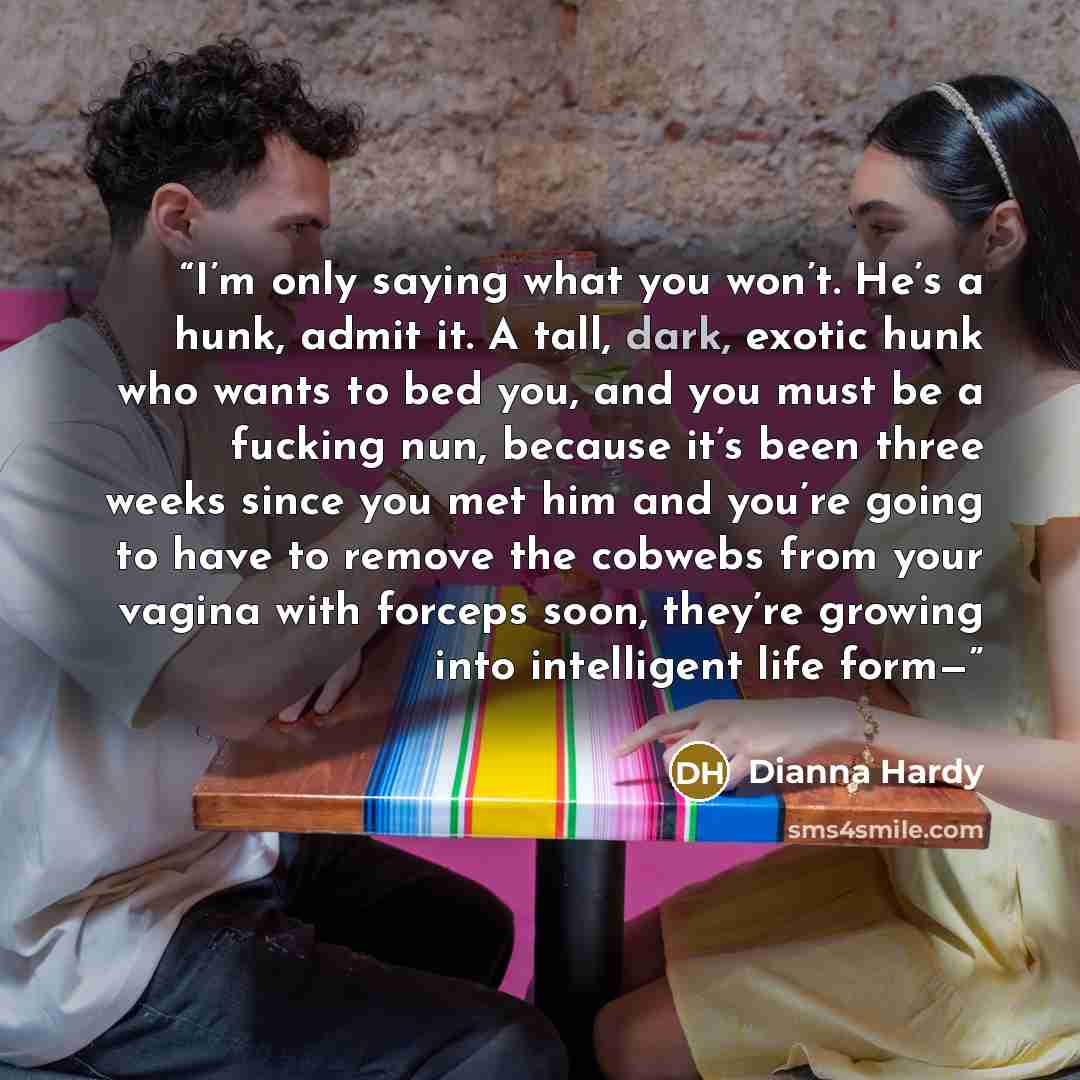 “I’m only saying what you won’t. He’s a hunk, admit it. A tall, dark, exotic hunk who wants to bed you, and you must be a fucking nun, because it’s been three weeks since you met him and you’re going to have to remove the cobwebs from your vagina with forceps soon, they’re growing into intelligent…” quote by Dianna Hardy