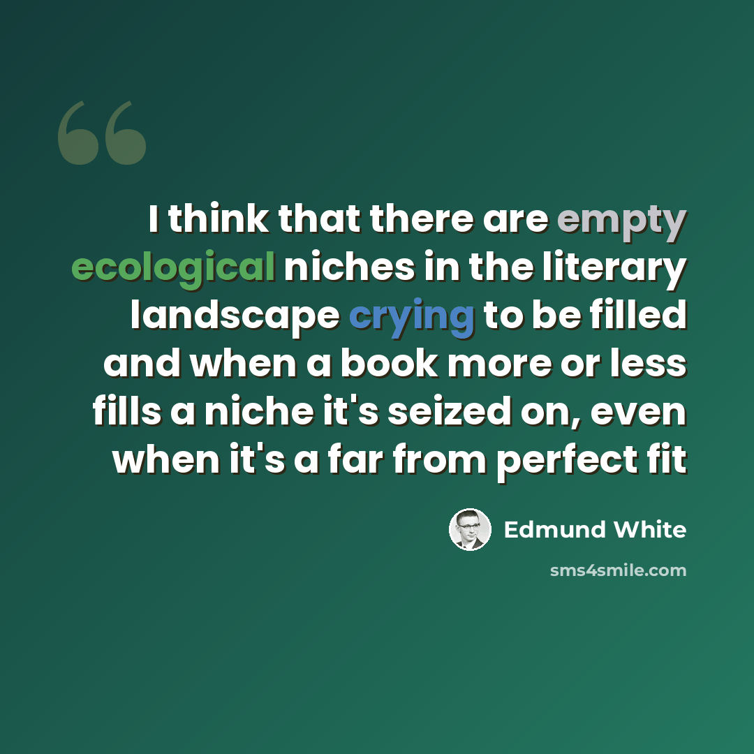 “I think that there are empty ecological niches in the literary landscape crying to be filled and when a book more or less fills a niche it's seized on, even when it's a far from perfect fit” quote by Edmund White