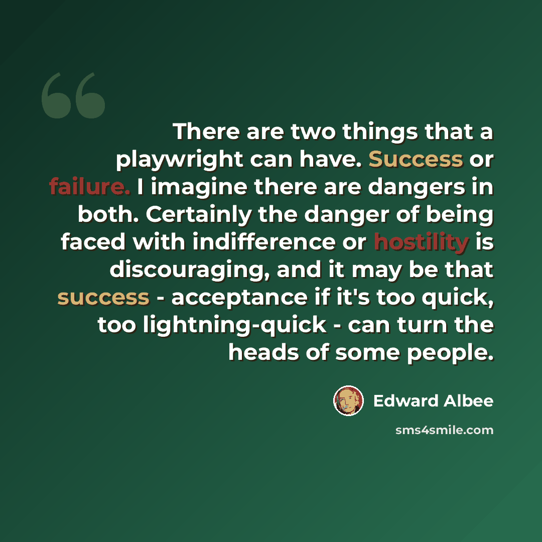 “There are two things that a playwright can have. Success or failure. I imagine there are dangers in both. Certainly the danger of being faced with indifference or hostility is discouraging, and it may be that success - acceptance if it's too quick, too lightning-quick - can turn the heads of some…” quote by Edward Albee