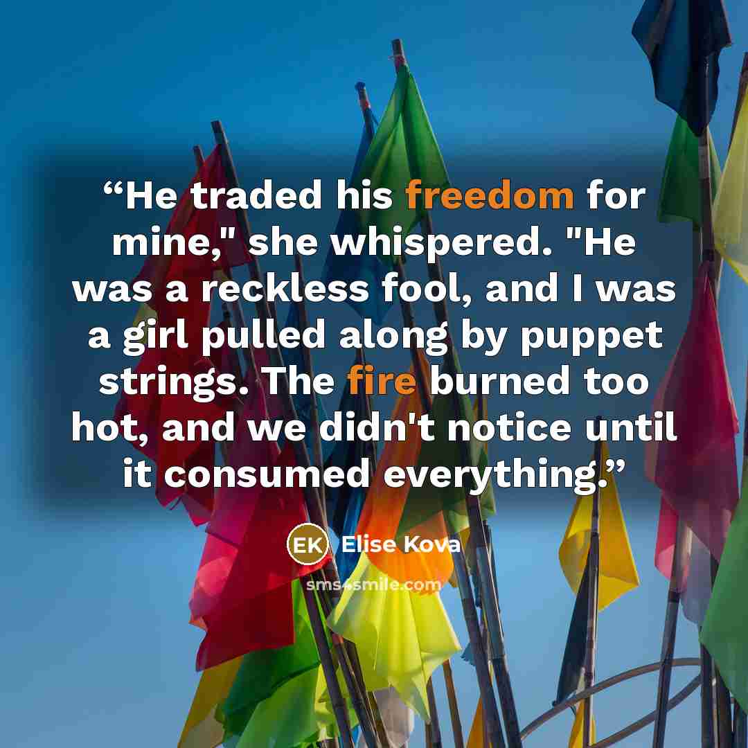 “He traded his freedom for mine," she whispered. "He was a reckless fool, and I was a girl pulled along by puppet strings. The fire burned too hot, and we didn't notice until it consumed everything.” quote by Elise Kova