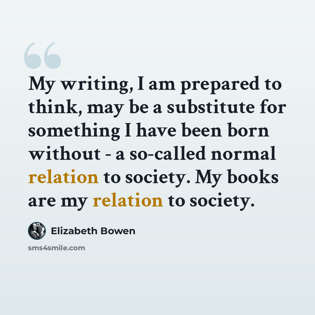 “My writing, I am prepared to think, may be a substitute for something I have been born without - a so-called normal relation to society. My books are my relation to society.” quote by Elizabeth Bowen