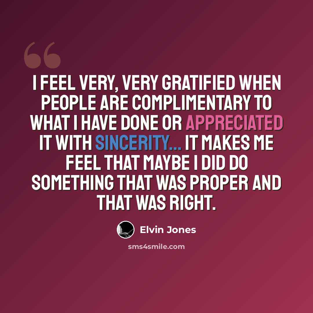 “I feel very, very gratified when people are complimentary to what I have done or appreciated it with sincerity... It makes me feel that maybe I did do something that was proper and that was right.” quote by Elvin Jones