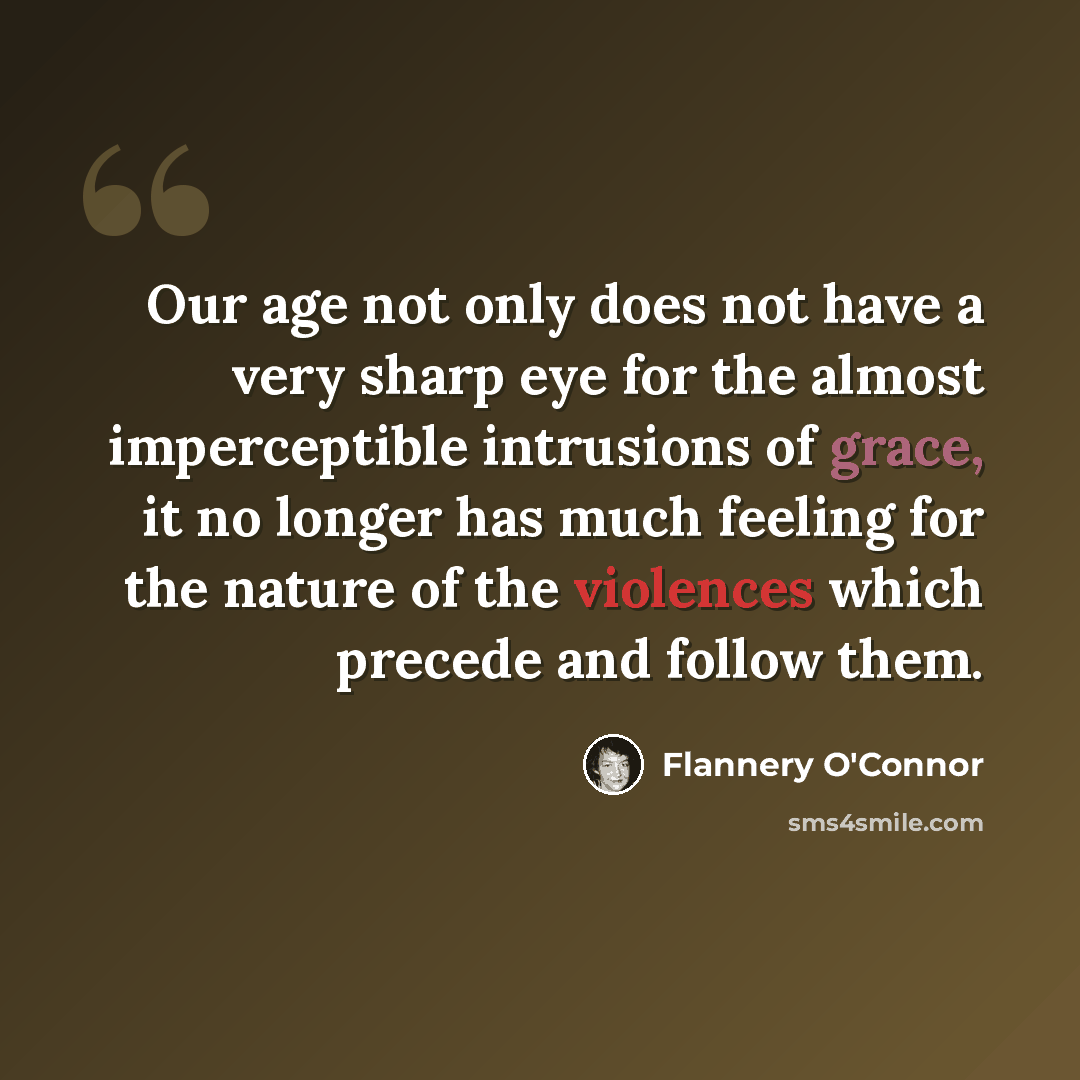 “Our age not only does not have a very sharp eye for the almost imperceptible intrusions of grace, it no longer has much feeling for the nature of the violences which precede and follow them.” quote by Flannery O'Connor