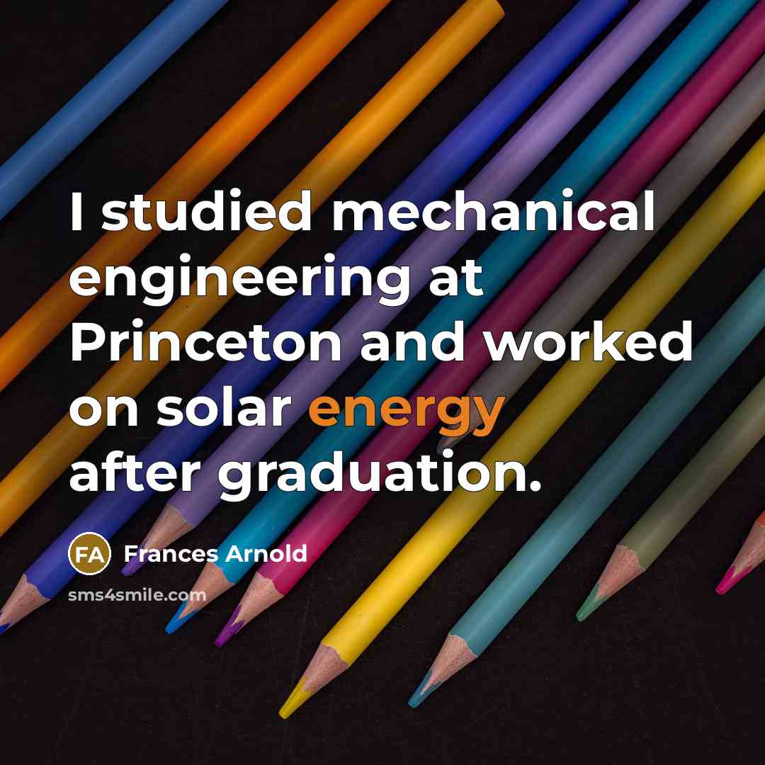 “I studied mechanical engineering at Princeton and worked on solar energy after graduation.” quote by Frances Arnold