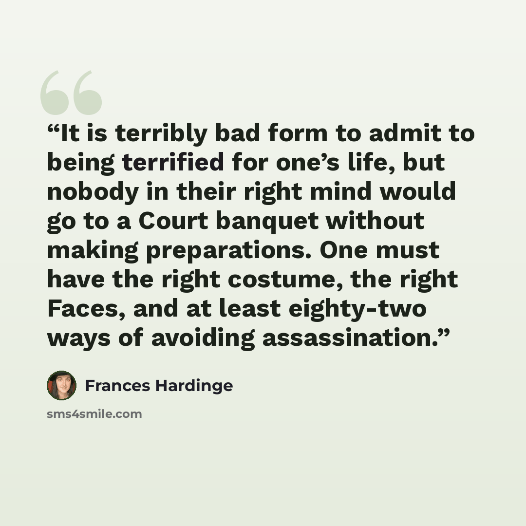 “It is terribly bad form to admit to being terrified for one’s life, but nobody in their right mind would go to a Court banquet without making preparations. One must have the right costume, the right Faces, and at least eighty-two ways of avoiding assassination.” quote by Frances Hardinge