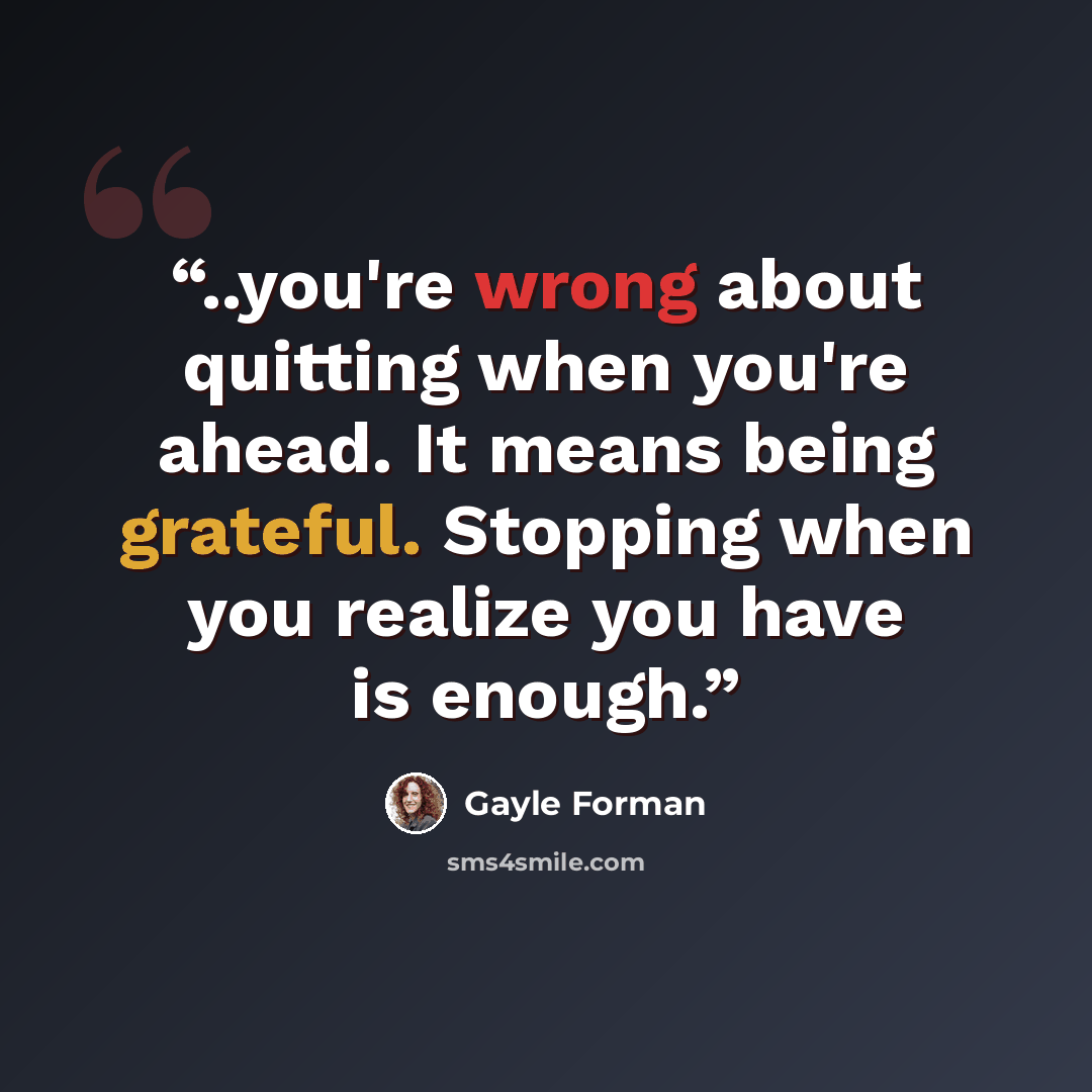 “..you're wrong about quitting when you're ahead. It means being grateful. Stopping when you realize you have is enough.” quote by Gayle Forman