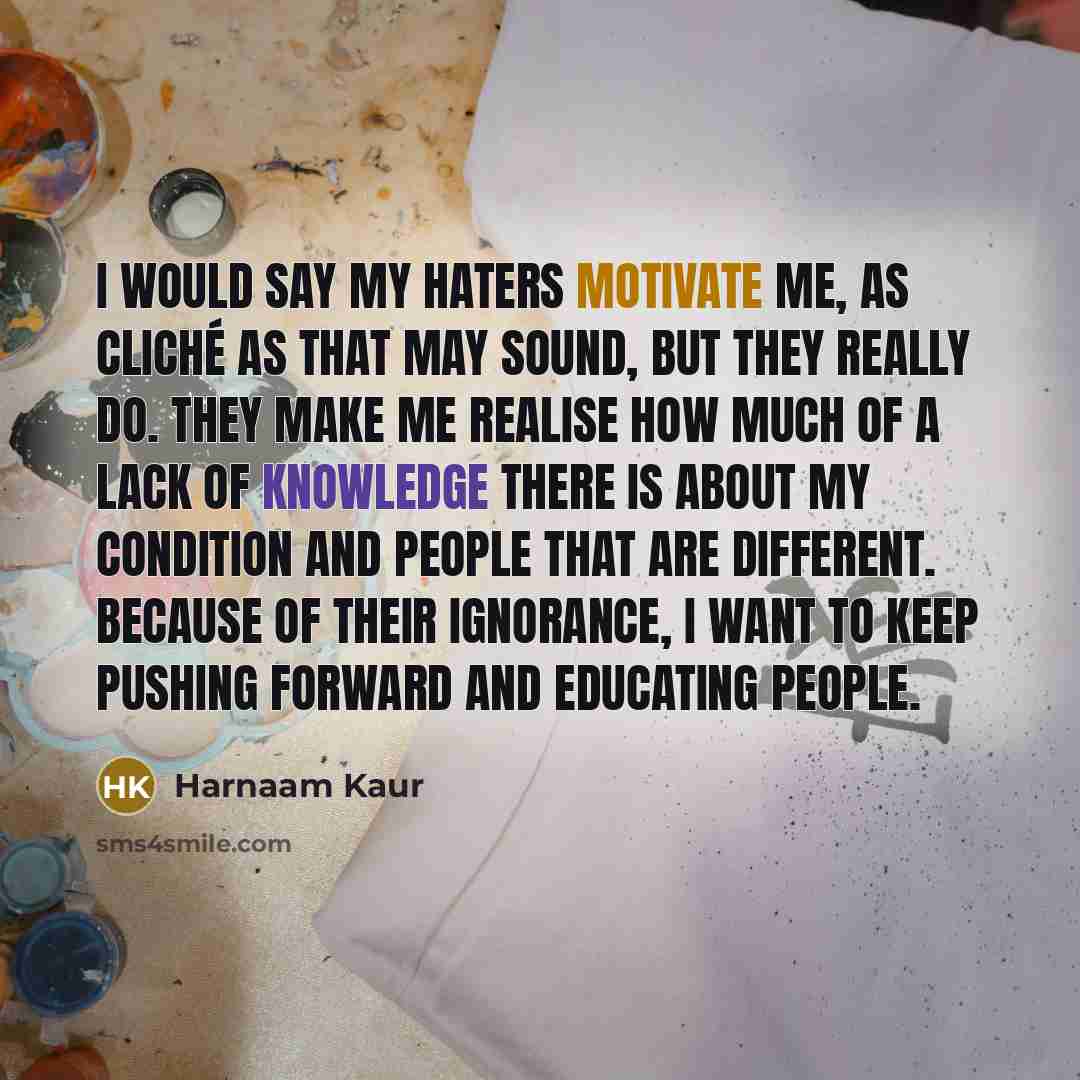 “I would say my haters motivate me, as cliché as that may sound, but they really do. They make me realise how much of a lack of knowledge there is about my condition and people that are different. Because of their ignorance, I want to keep pushing forward and educating people.” quote by Harnaam Kaur