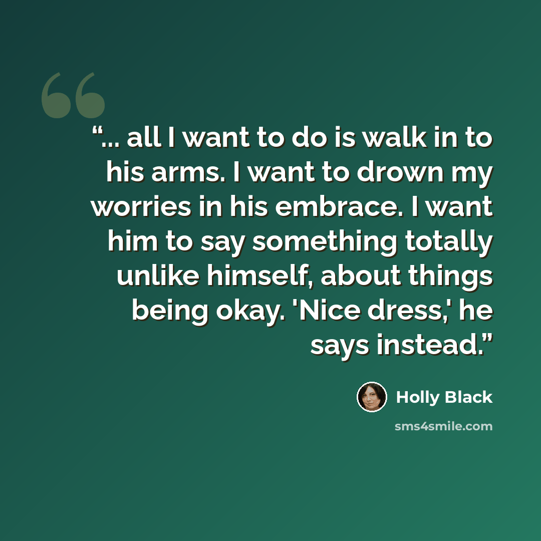 “... all I want to do is walk in to his arms. I want to drown my worries in his embrace. I want him to say something totally unlike himself, about things being okay. 'Nice dress,' he says instead.” quote by Holly Black
