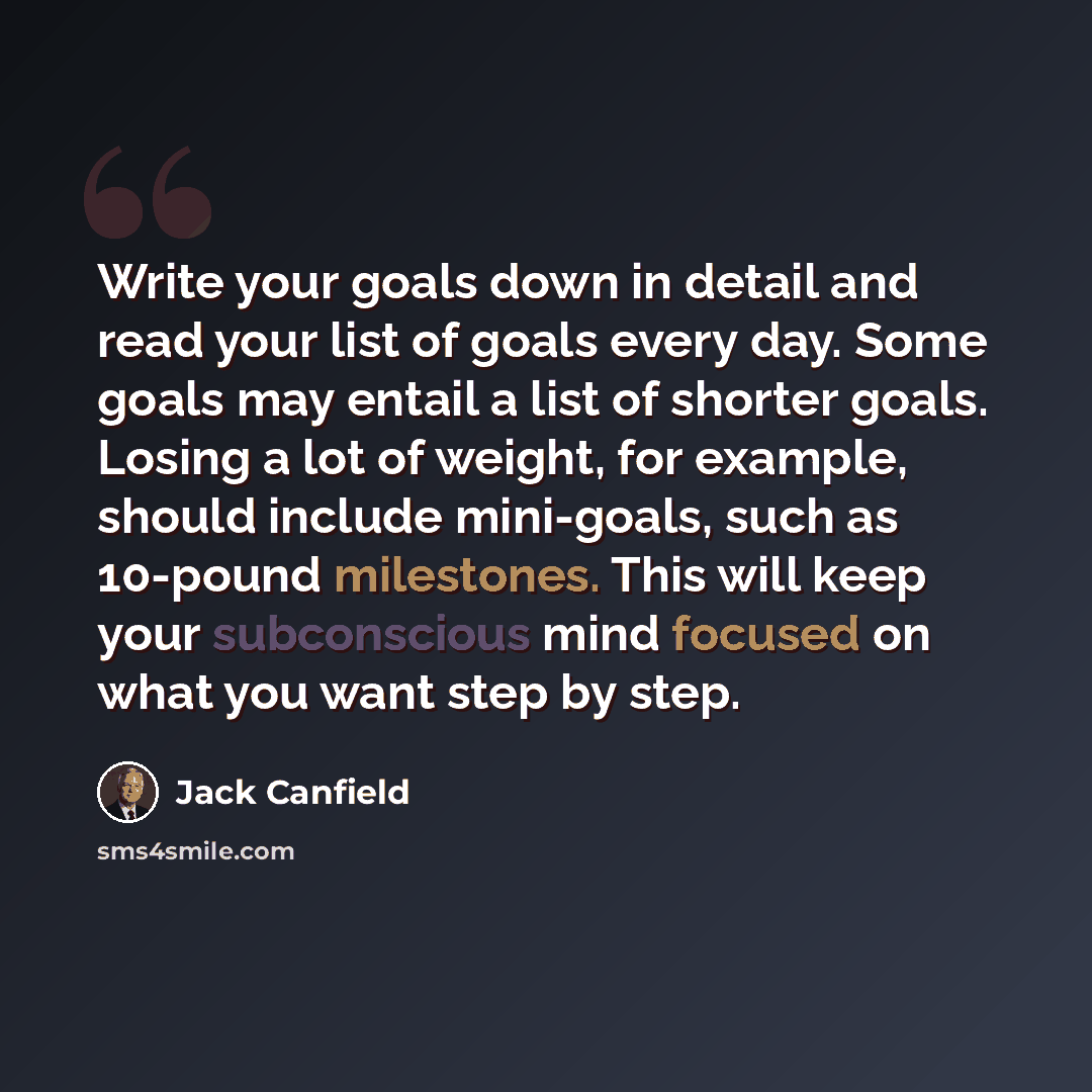 “Write your goals down in detail and read your list of goals every day. Some goals may entail a list of shorter goals. Losing a lot of weight, for example, should include mini-goals, such as 10-pound milestones. This will keep your subconscious mind focused on what you want step by step.” quote by Jack Canfield