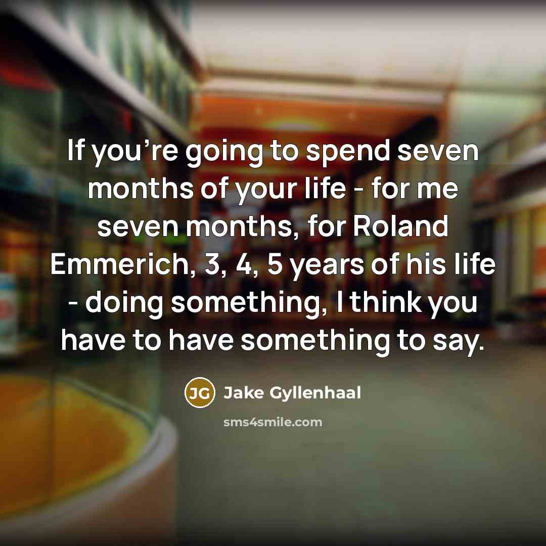 “If you're going to spend seven months of your life - for me seven months, for Roland Emmerich, 3, 4, 5 years of his life - doing something, I think you have to have something to say.” quote by Jake Gyllenhaal