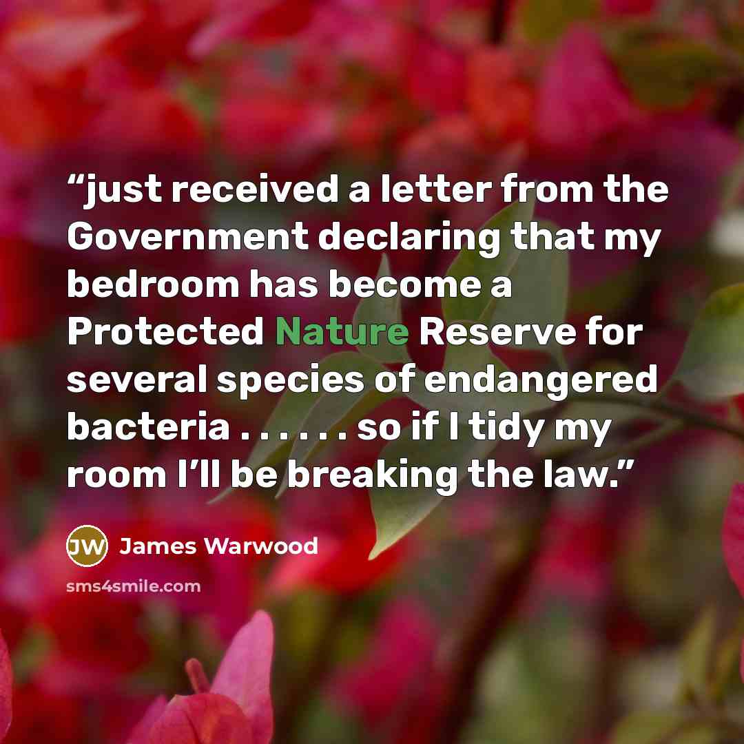 “just received a letter from the Government declaring that my bedroom has become a Protected Nature Reserve for several species of endangered bacteria . . . . . . so if I tidy my room I’ll be breaking the law.” quote by James Warwood