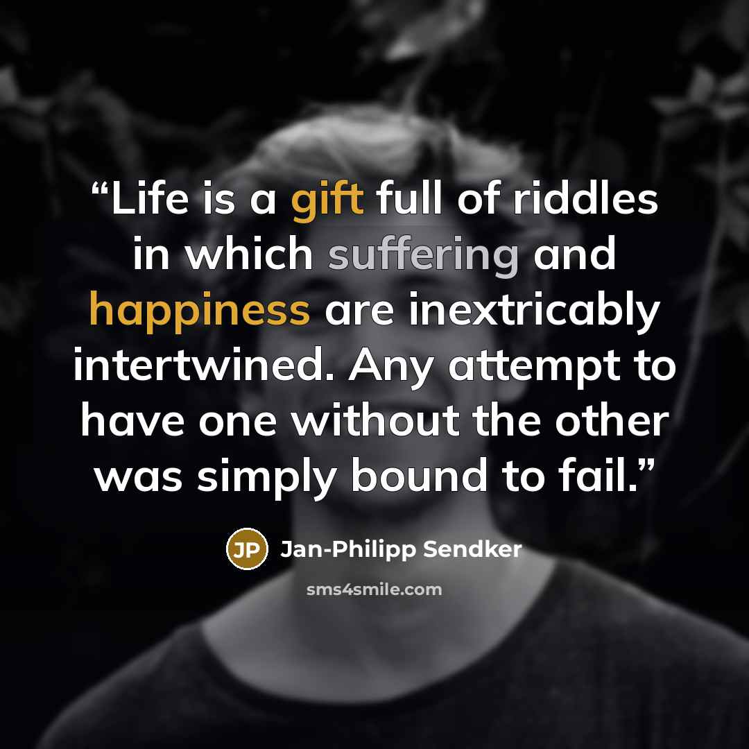 “Life is a gift full of riddles in which suffering and happiness are inextricably intertwined. Any attempt to have one without the other was simply bound to fail.” quote by Jan-Philipp Sendker