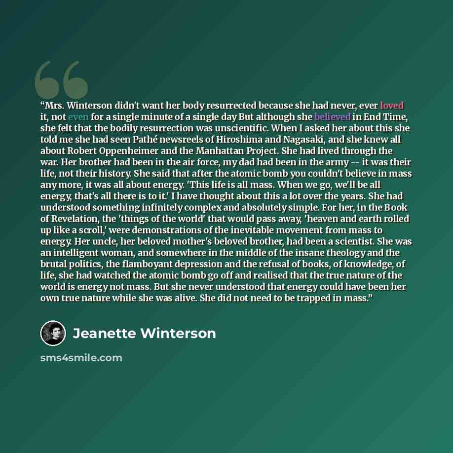 “Mrs. Winterson didn't want her body resurrected because she had never, ever loved it, not even for a single minute of a single day But although she believed in End Time, she felt that the bodily resurrection was unscientific. When I asked her about this she told me she had seen Pathé newsreels of…” quote by Jeanette Winterson