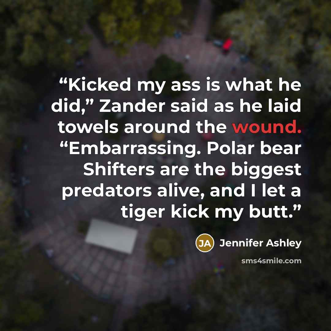 “Kicked my ass is what he did,” Zander said as he laid towels around the wound. “Embarrassing. Polar bear Shifters are the biggest predators alive, and I let a tiger kick my butt.” quote by Jennifer Ashley