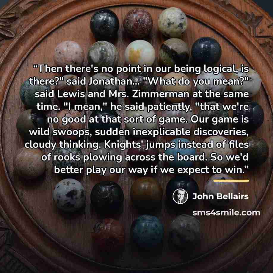 “Then there's no point in our being logical, is there?" said Jonathan... "What do you mean?" said Lewis and Mrs. Zimmerman at the same time. "I mean," he said patiently, "that we're no good at that sort of game. Our game is wild swoops, sudden inexplicable discoveries, cloudy thinking. Knights'…” quote by John Bellairs