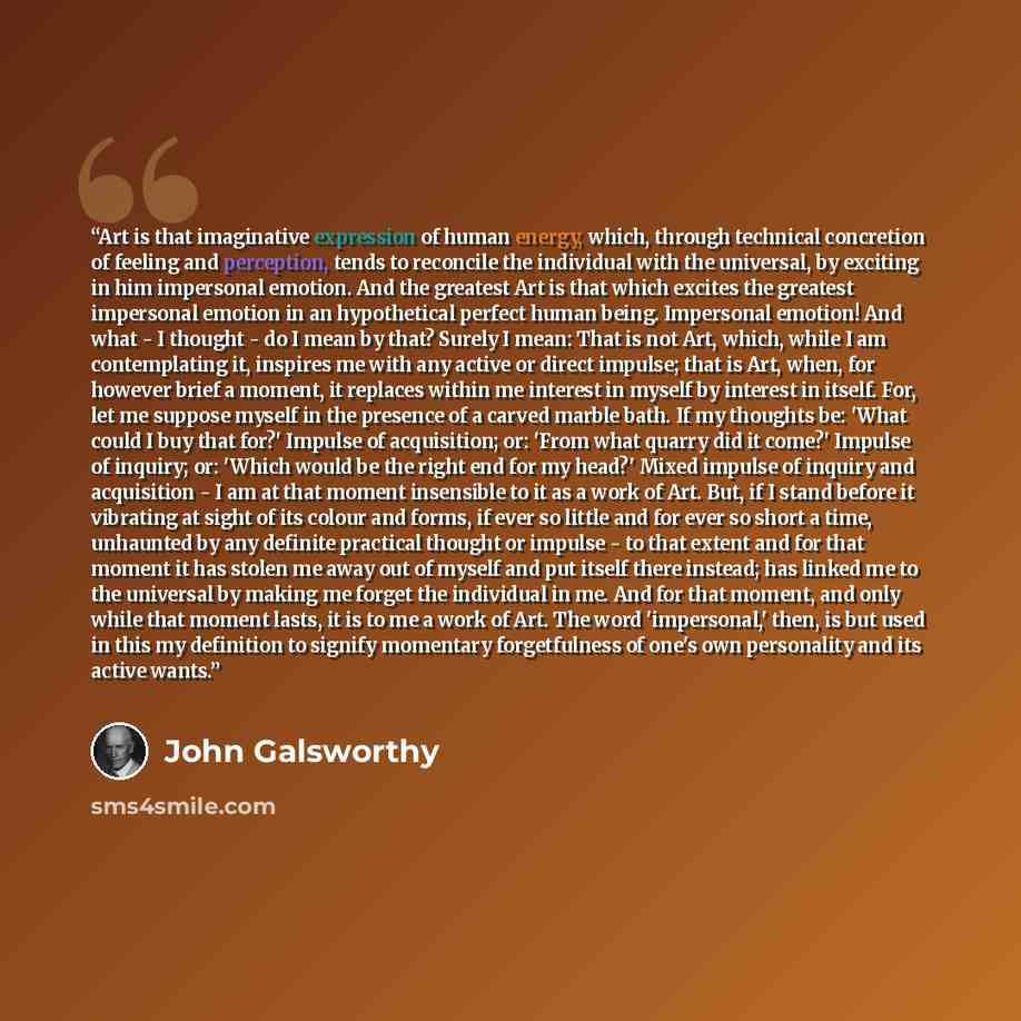 “Art is that imaginative expression of human energy, which, through technical concretion of feeling and perception, tends to reconcile the individual with the universal, by exciting in him impersonal emotion. And the greatest Art is that which excites the greatest impersonal emotion in an…” quote by John Galsworthy