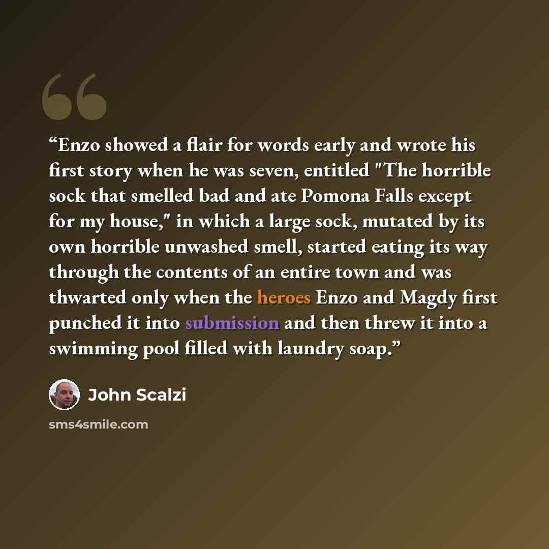 “Enzo showed a flair for words early and wrote his first story when he was seven, entitled "The horrible sock that smelled bad and ate Pomona Falls except for my house," in which a large sock, mutated by its own horrible unwashed smell, started eating its way through the contents of an entire town…” quote by John Scalzi
