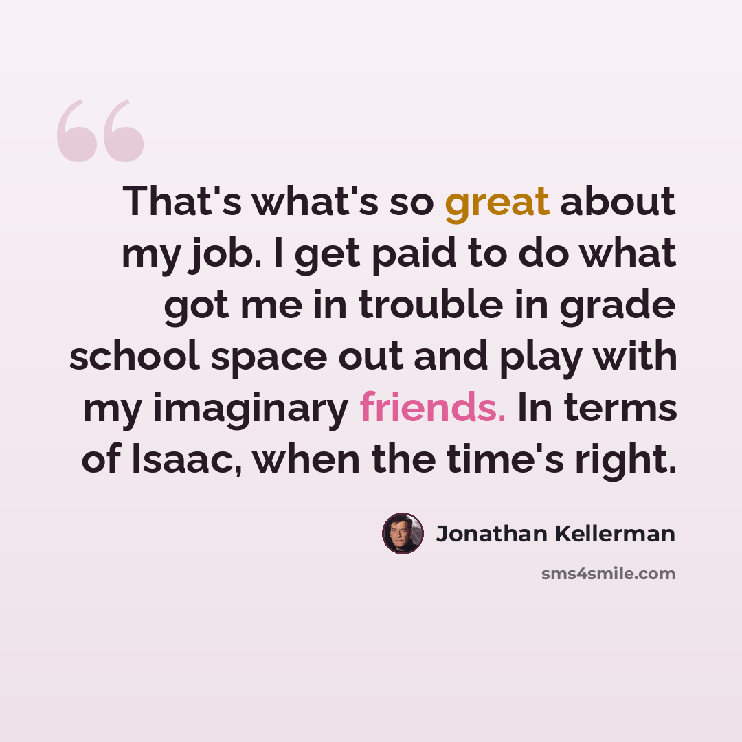“That's what's so great about my job. I get paid to do what got me in trouble in grade school space out and play with my imaginary friends. In terms of Isaac, when the time's right.” quote by Jonathan Kellerman