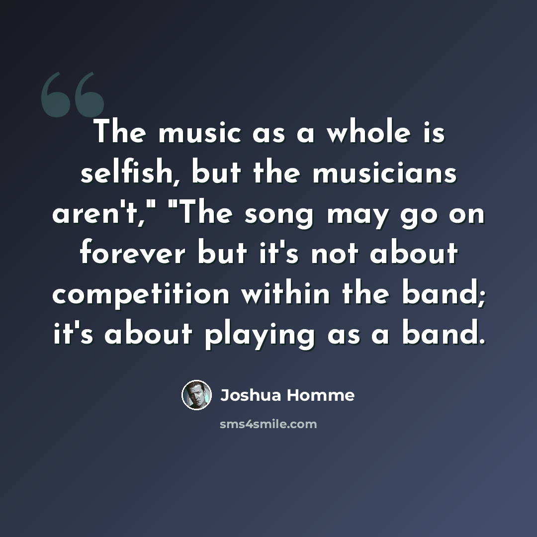 “The music as a whole is selfish, but the musicians aren't," "The song may go on forever but it's not about competition within the band; it's about playing as a band.” quote by Joshua Homme