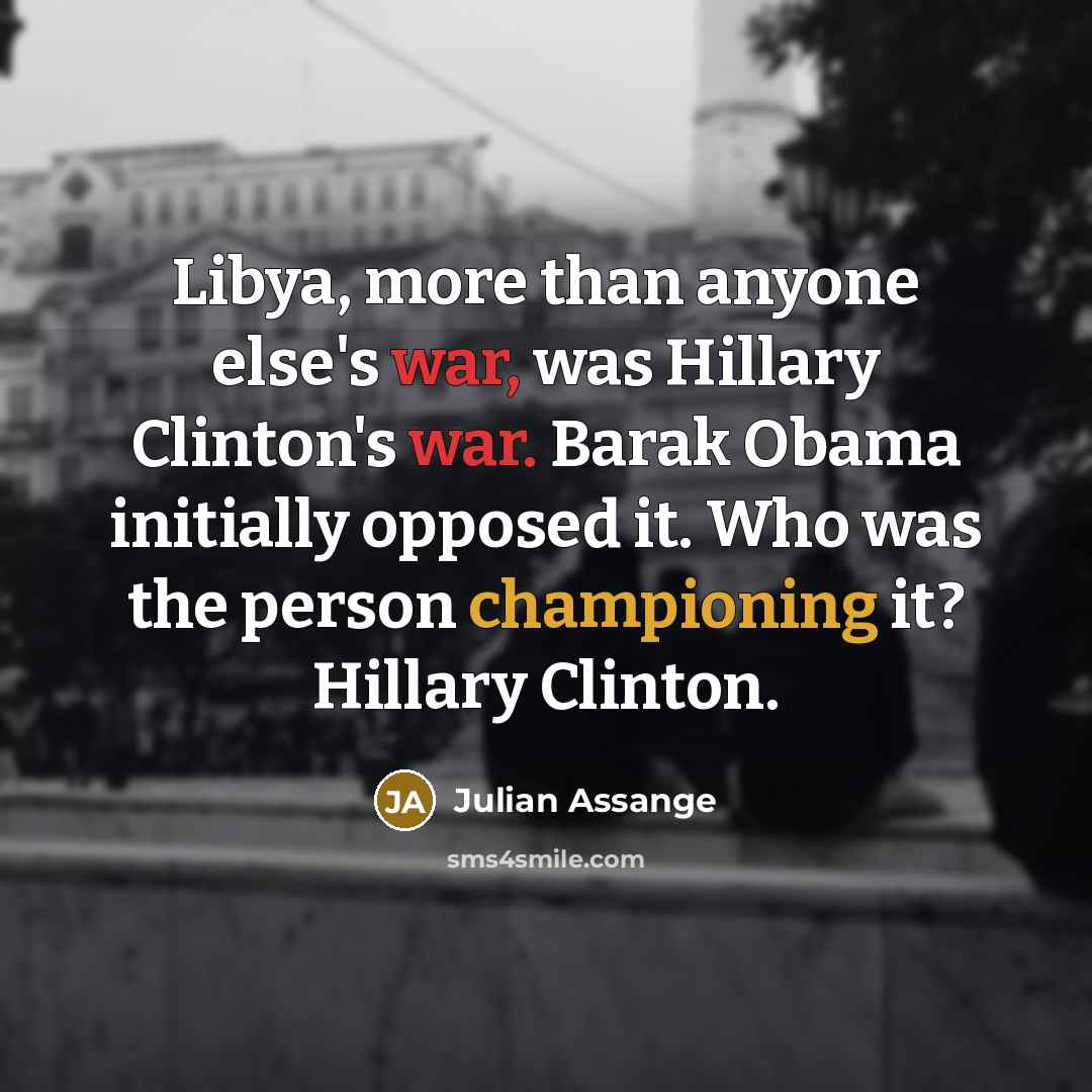 “Libya, more than anyone else's war, was Hillary Clinton's war. Barak Obama initially opposed it. Who was the person championing it? Hillary Clinton.” quote by Julian Assange