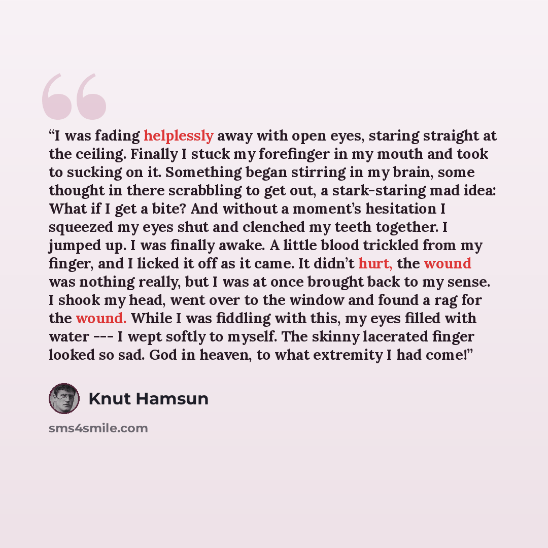 “I was fading helplessly away with open eyes, staring straight at the ceiling. Finally I stuck my forefinger in my mouth and took to sucking on it. Something began stirring in my brain, some thought in there scrabbling to get out, a stark-staring mad idea: What if I get a bite? And without a…” quote by Knut Hamsun