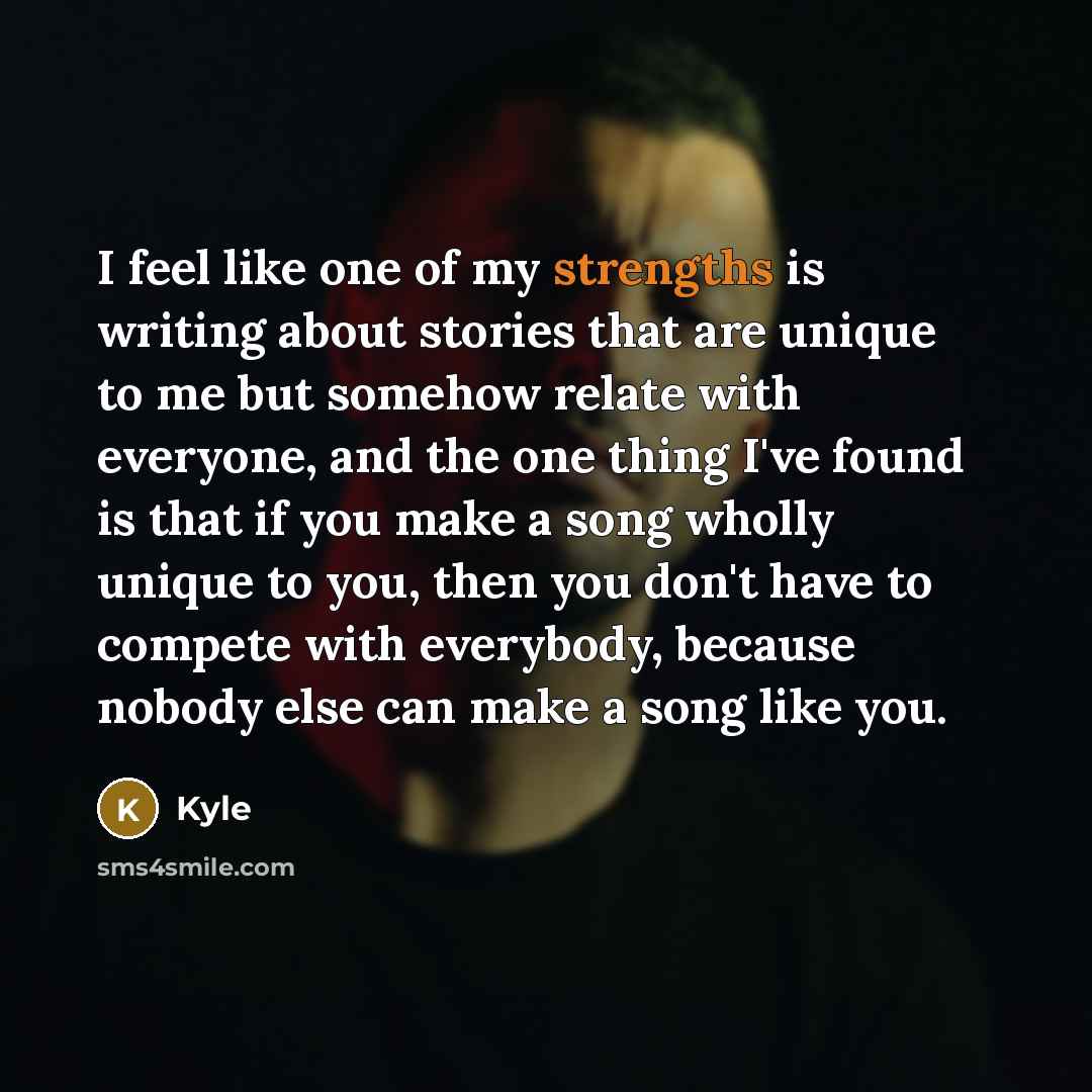 “I feel like one of my strengths is writing about stories that are unique to me but somehow relate with everyone, and the one thing I've found is that if you make a song wholly unique to you, then you don't have to compete with everybody, because nobody else can make a song like you.” quote by Kyle