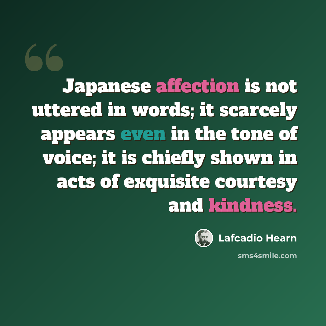 “Japanese affection is not uttered in words; it scarcely appears even in the tone of voice; it is chiefly shown in acts of exquisite courtesy and kindness.” quote by Lafcadio Hearn