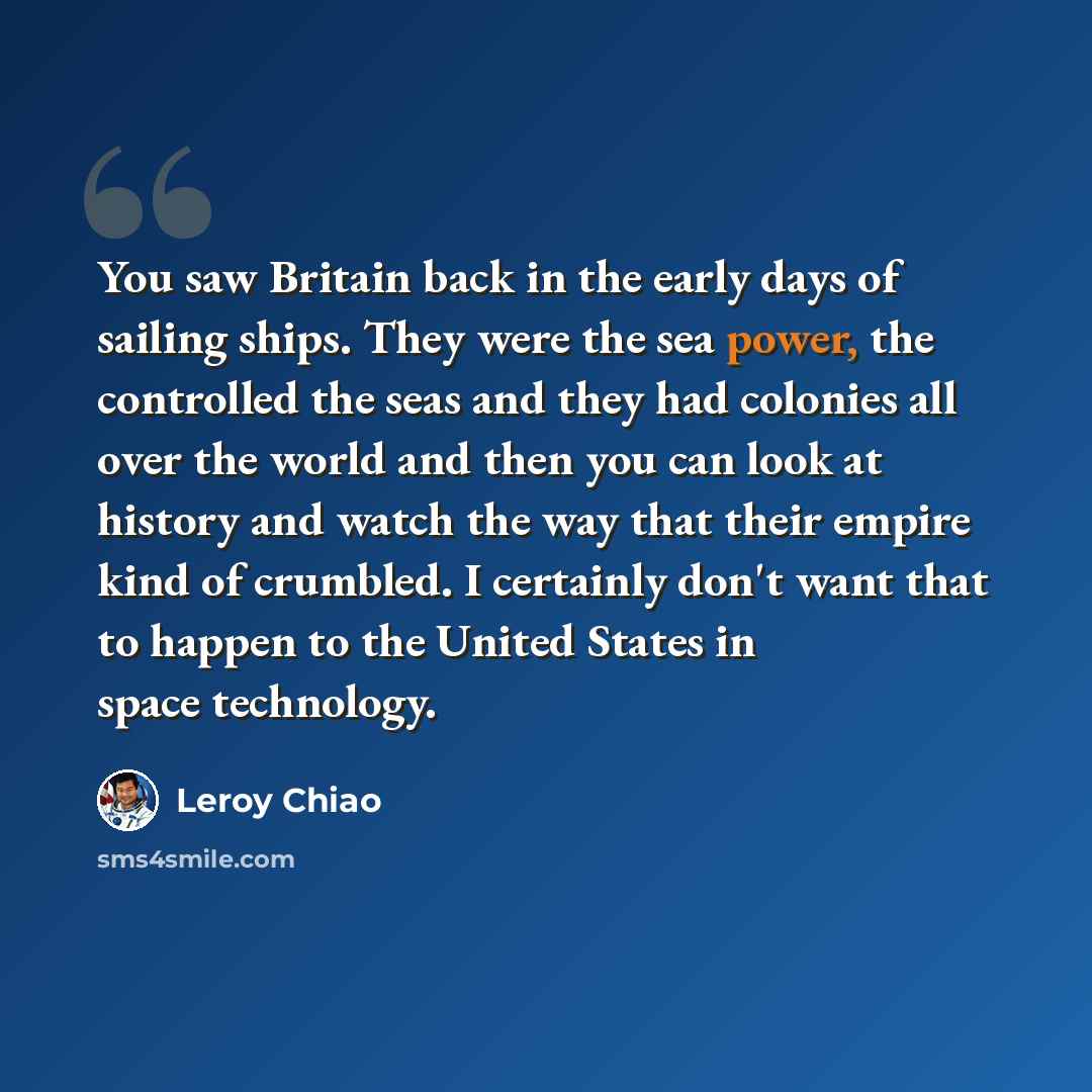“You saw Britain back in the early days of sailing ships. They were the sea power, the controlled the seas and they had colonies all over the world and then you can look at history and watch the way that their empire kind of crumbled. I certainly don't want that to happen to the United States in…” quote by Leroy Chiao