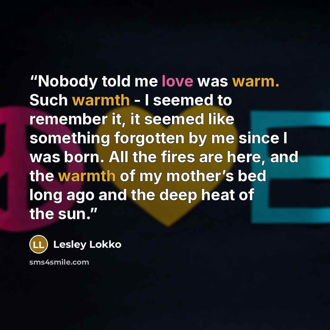 “Nobody told me love was warm. Such warmth - I seemed to remember it, it seemed like something forgotten by me since I was born. All the fires are here, and the warmth of my mother’s bed long ago and the deep heat of the sun.” quote by lesley lokko