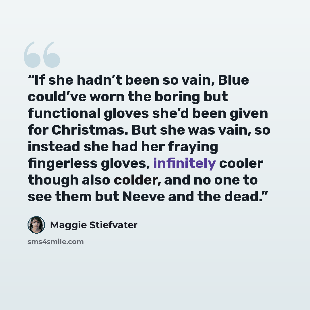“If she hadn’t been so vain, Blue could’ve worn the boring but functional gloves she’d been given for Christmas. But she was vain, so instead she had her fraying fingerless gloves, infinitely cooler though also colder, and no one to see them but Neeve and the dead.” quote by Maggie Stiefvater