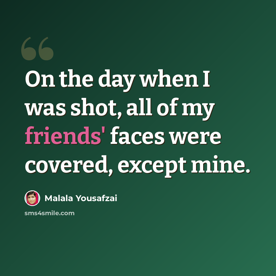 “On the day when I was shot, all of my friends' faces were covered, except mine.” quote by Malala Yousafzai