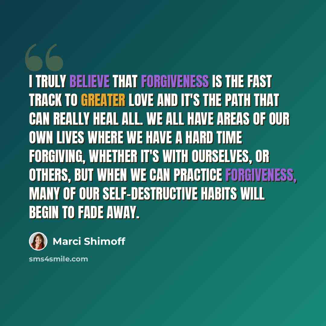“I truly believe that forgiveness is the fast track to greater love and it's the path that can really heal all. We all have areas of our own lives where we have a hard time forgiving, whether it's with ourselves, or others, but when we can practice forgiveness, many of our self-destructive habits…” quote by Marci Shimoff