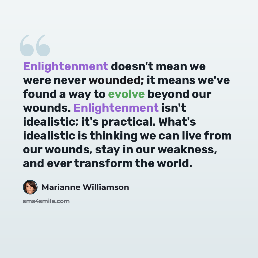 “Enlightenment doesn't mean we were never wounded; it means we've found a way to evolve beyond our wounds. Enlightenment isn't idealistic; it's practical. What's idealistic is thinking we can live from our wounds, stay in our weakness, and ever transform the world.” quote by Marianne Williamson