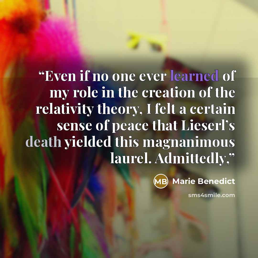 “Even if no one ever learned of my role in the creation of the relativity theory, I felt a certain sense of peace that Lieserl’s death yielded this magnanimous laurel. Admittedly,” quote by Marie Benedict