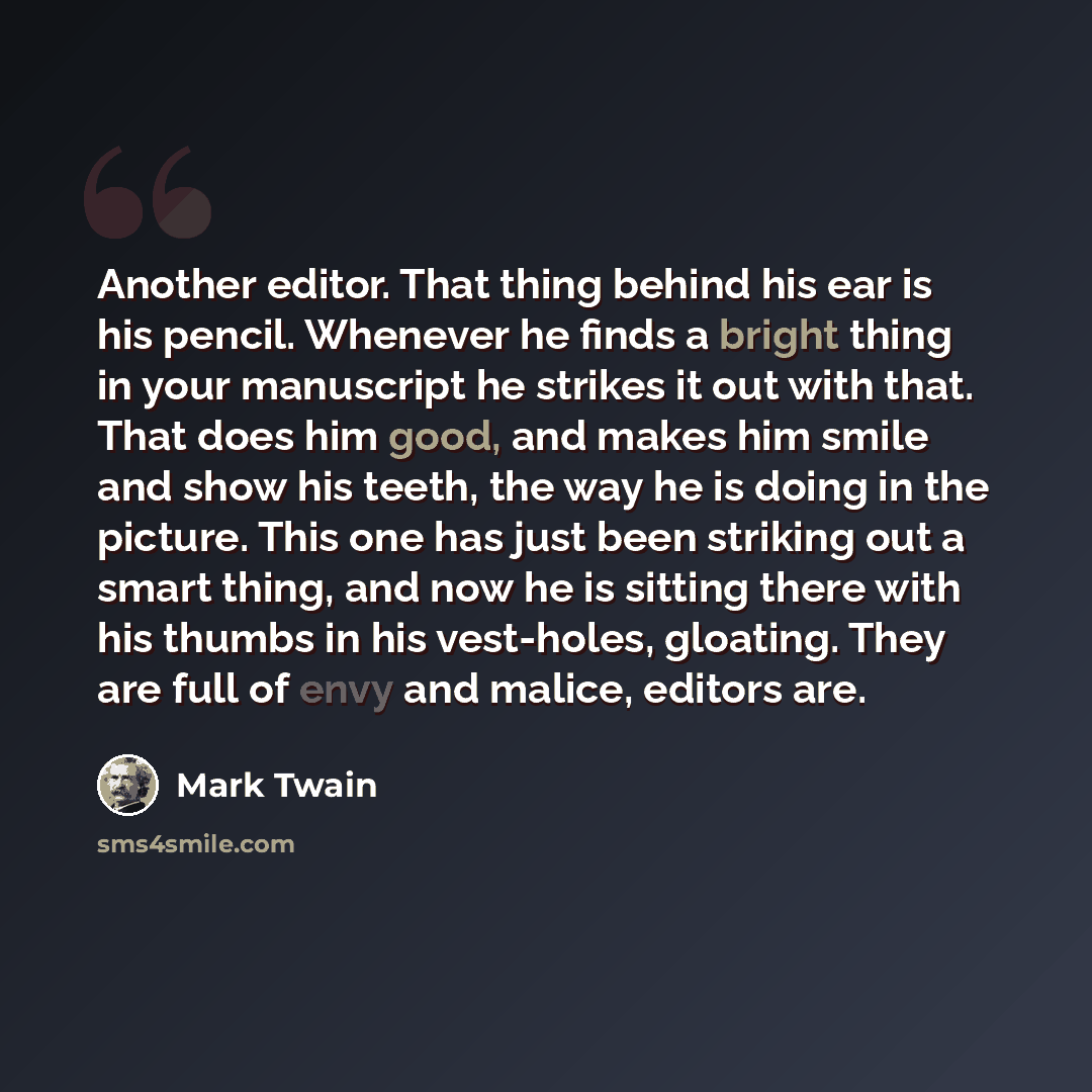“Another editor. That thing behind his ear is his pencil. Whenever he finds a bright thing in your manuscript he strikes it out with that. That does him good, and makes him smile and show his teeth, the way he is doing in the picture. This one has just been striking out a smart thing, and now he is…” quote by Mark Twain