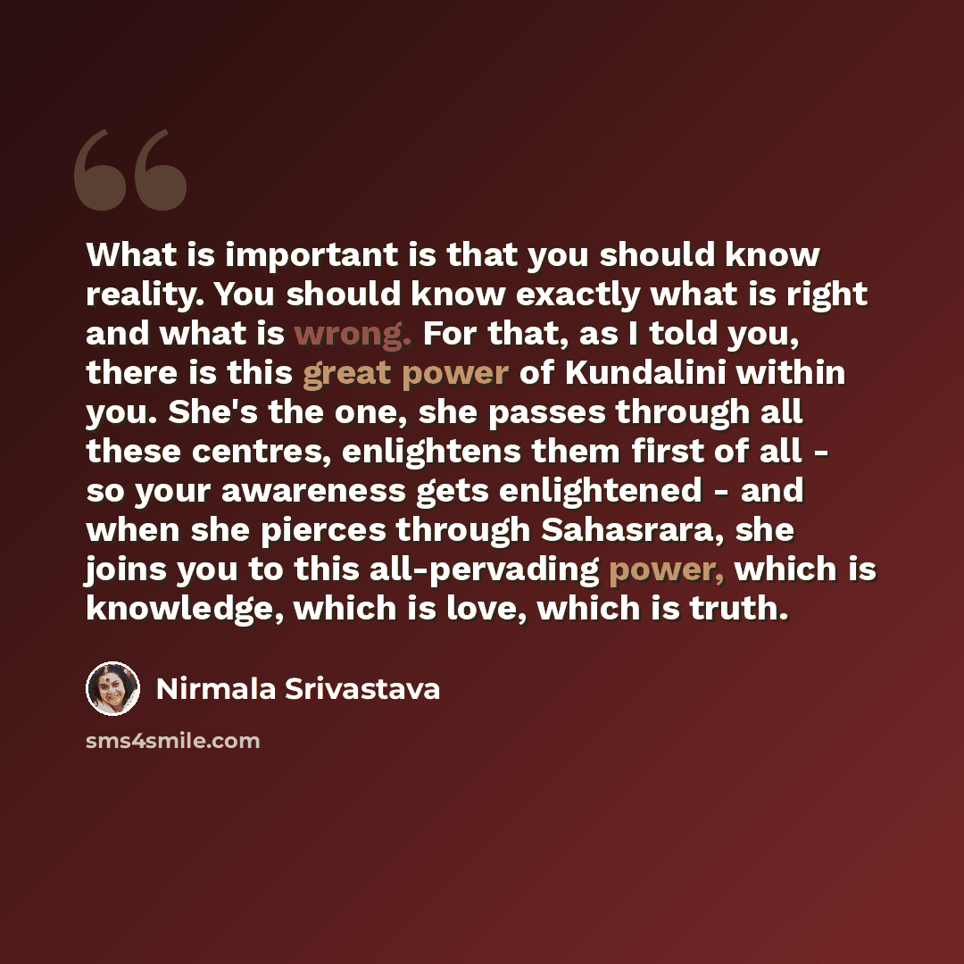 “What is important is that you should know reality. You should know exactly what is right and what is wrong. For that, as I told you, there is this great power of Kundalini within you. She's the one, she passes through all these centres, enlightens them first of all - so your awareness gets…” quote by Nirmala Srivastava