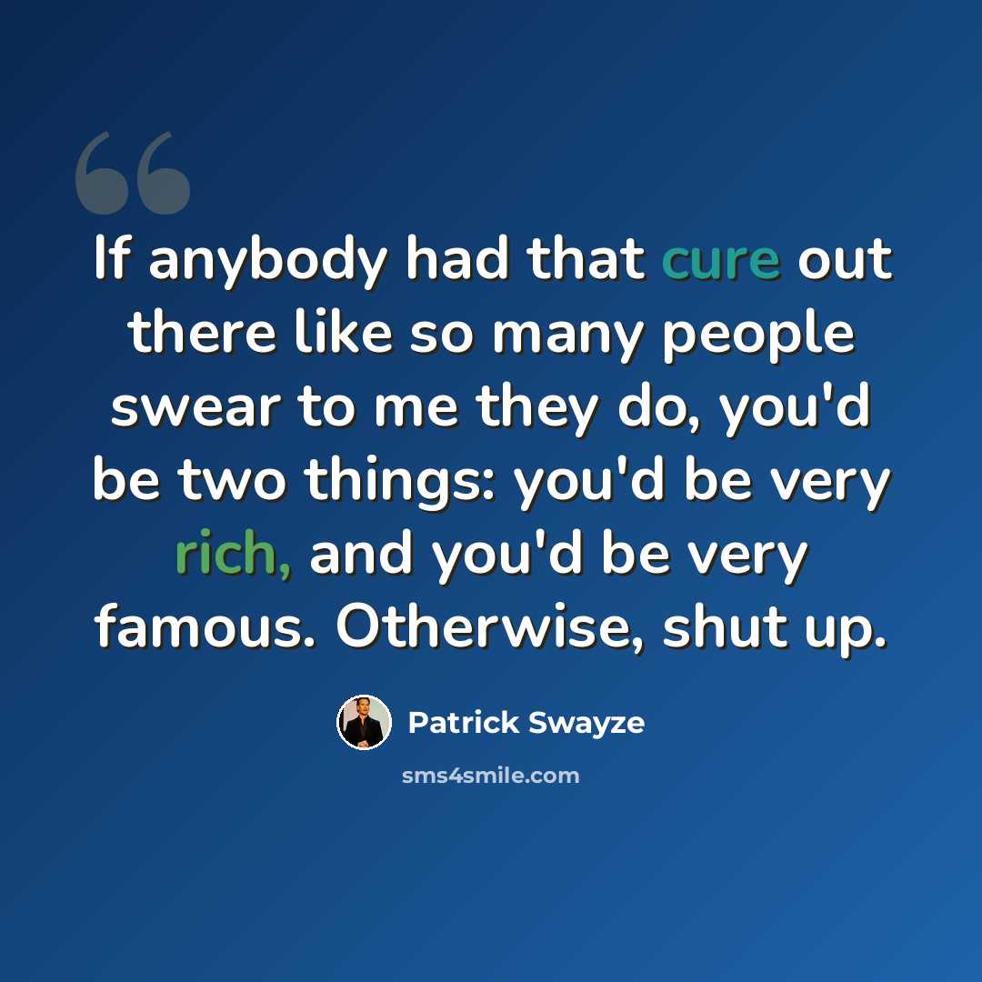 “If anybody had that cure out there like so many people swear to me they do, you'd be two things: you'd be very rich, and you'd be very famous. Otherwise, shut up.” quote by Patrick Swayze