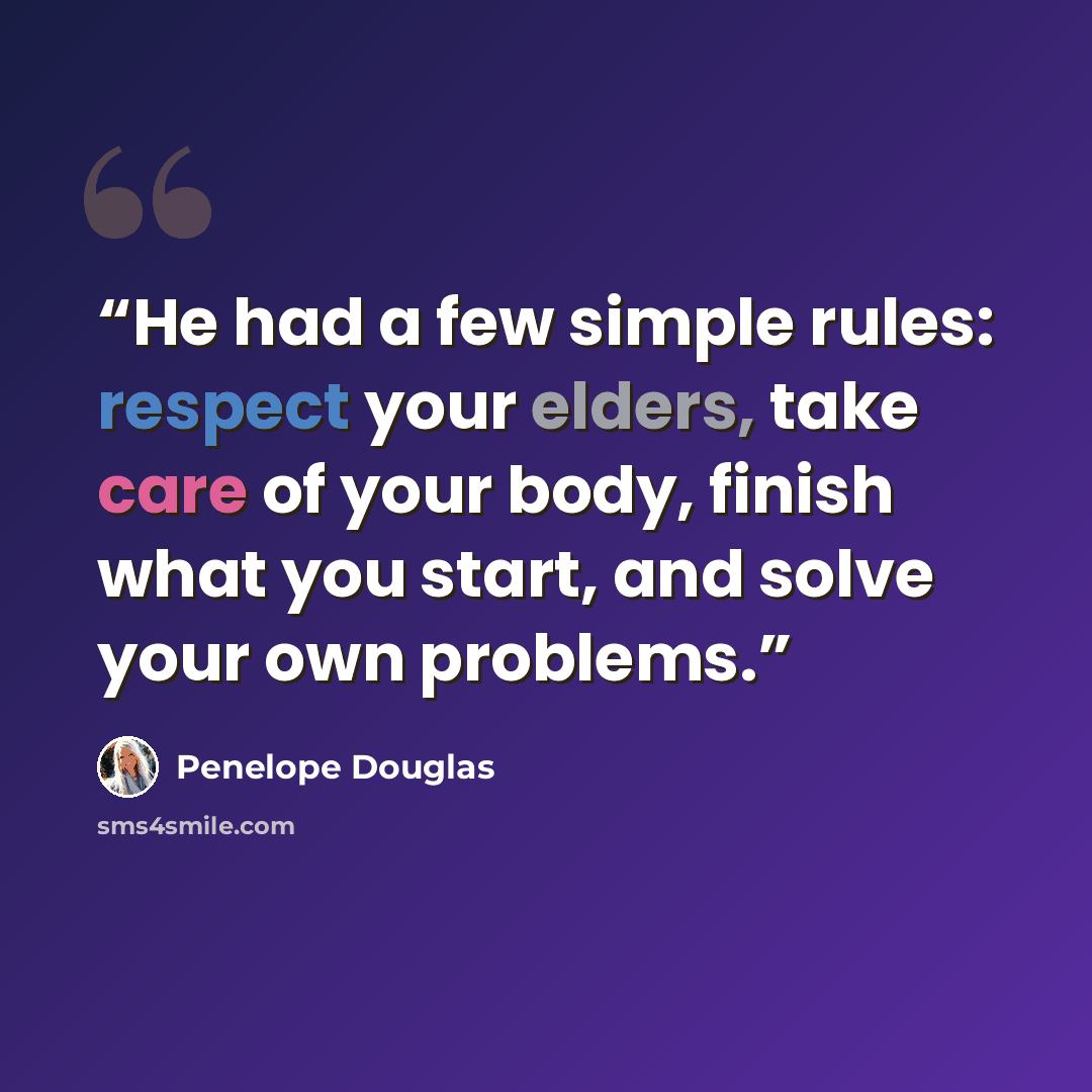 “He had a few simple rules: respect your elders, take care of your body, finish what you start, and solve your own problems.” quote by Penelope Douglas