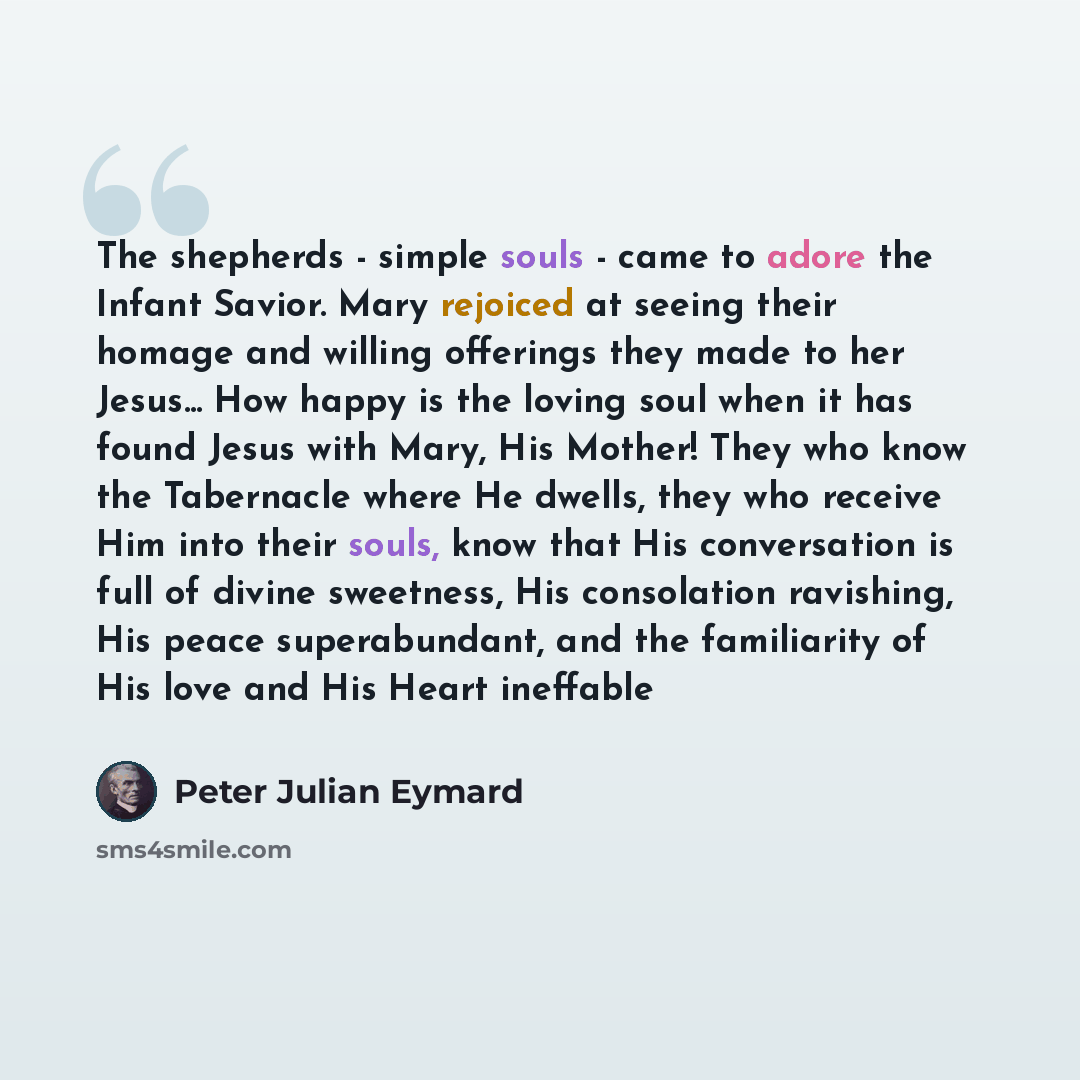 “The shepherds - simple souls - came to adore the Infant Savior. Mary rejoiced at seeing their homage and willing offerings they made to her Jesus... How happy is the loving soul when it has found Jesus with Mary, His Mother! They who know the Tabernacle where He dwells, they who receive Him into…” quote by Peter Julian Eymard